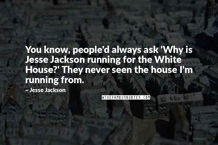 Jesse Jackson quotes: You know, people'd always ask 'Why is Jesse Jackson running for the White House?' They never seen the house I'm running from. Jesse Jackson quotes: You know, people'd always ask 'Why is Jesse Jackson running for the White House?' They never seen the house I'm running from.