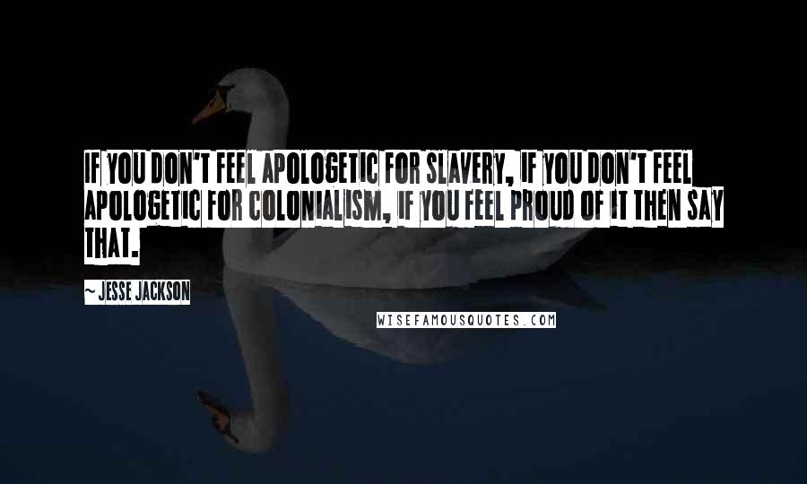 Jesse Jackson quotes: If you don't feel apologetic for slavery, if you don't feel apologetic for colonialism, if you feel proud of it then say that.