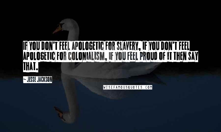 Jesse Jackson quotes: If you don't feel apologetic for slavery, if you don't feel apologetic for colonialism, if you feel proud of it then say that. Jesse Jackson quotes: If you don't feel apologetic for slavery, if you don't feel apologetic for colonialism, if you feel proud of it then say that.