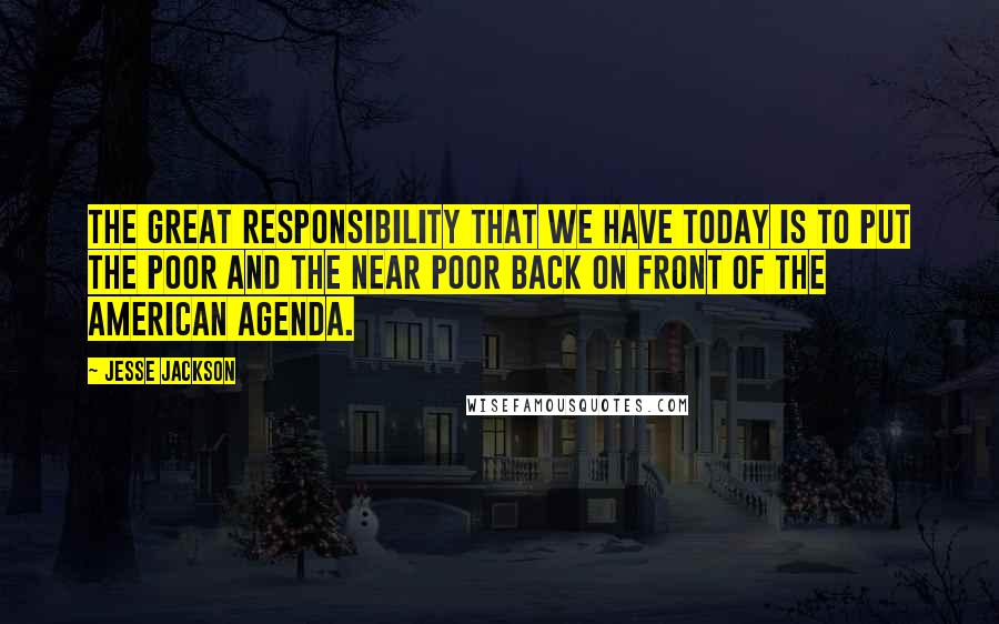 Jesse Jackson quotes: The great responsibility that we have today is to put the poor and the near poor back on front of the American agenda. Jesse Jackson quotes: The great responsibility that we have today is to put the poor and the near poor back on front of the American agenda.