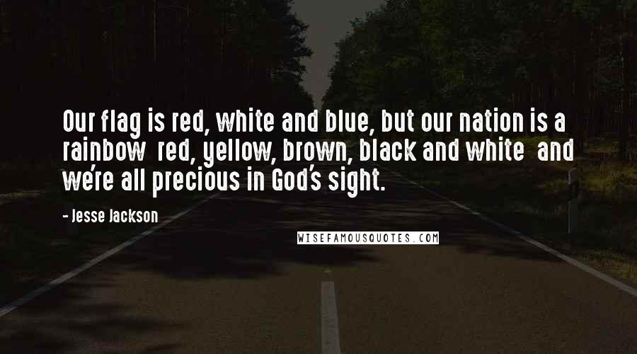 Jesse Jackson quotes: Our flag is red, white and blue, but our nation is a rainbow red, yellow, brown, black and white and we're all precious in God's sight. Jesse Jackson quotes: Our flag is red, white and blue, but our nation is a rainbow red, yellow, brown, black and white and we're all precious in God's sight.