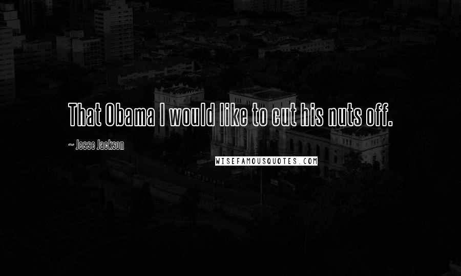 Jesse Jackson quotes: That Obama I would like to cut his nuts off. Jesse Jackson quotes: That Obama I would like to cut his nuts off.