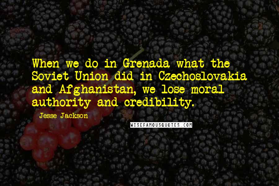 Jesse Jackson quotes: When we do in Grenada what the Soviet Union did in Czechoslovakia and Afghanistan, we lose moral authority and credibility. Jesse Jackson quotes: When we do in Grenada what the Soviet Union did in Czechoslovakia and Afghanistan, we lose moral authority and credibility.