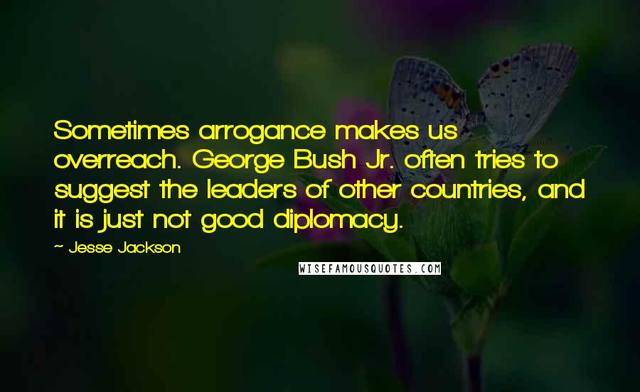 Jesse Jackson quotes: Sometimes arrogance makes us overreach. George Bush Jr. often tries to suggest the leaders of other countries, and it is just not good diplomacy.