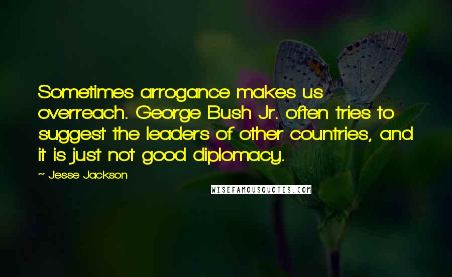 Jesse Jackson quotes: Sometimes arrogance makes us overreach. George Bush Jr. often tries to suggest the leaders of other countries, and it is just not good diplomacy. Jesse Jackson quotes: Sometimes arrogance makes us overreach. George Bush Jr. often tries to suggest the leaders of other countries, and it is just not good diplomacy.