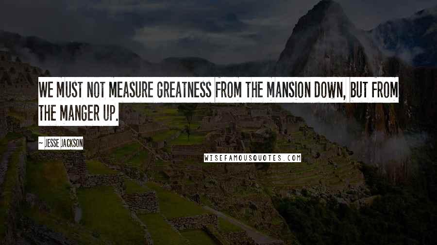 Jesse Jackson quotes: We must not measure greatness from the mansion down, but from the manger up.