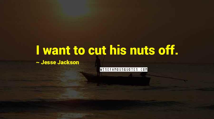 Jesse Jackson quotes: I want to cut his nuts off. Jesse Jackson quotes: I want to cut his nuts off.