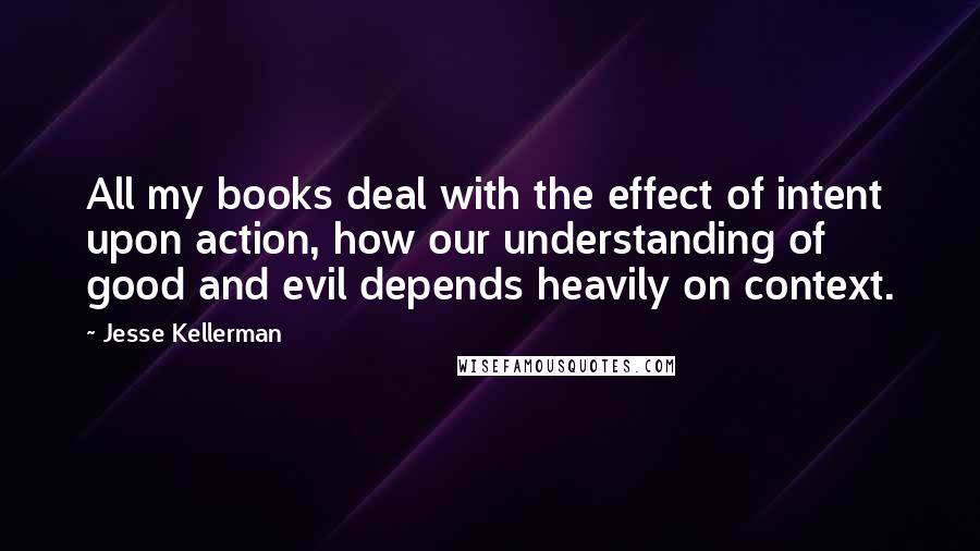 Jesse Kellerman quotes: All my books deal with the effect of intent upon action, how our understanding of good and evil depends heavily on context. Jesse Kellerman quotes: All my books deal with the effect of intent upon action, how our understanding of good and evil depends heavily on context.