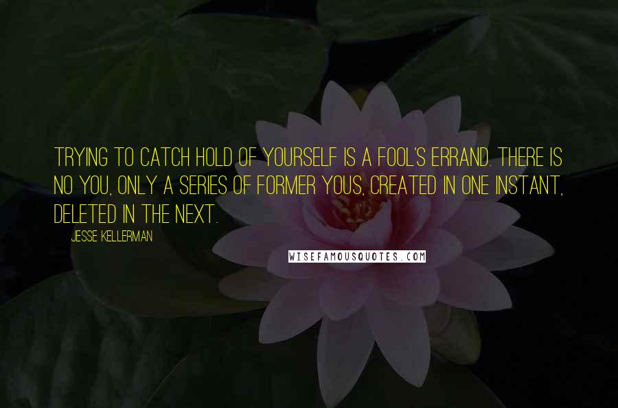 Jesse Kellerman quotes: Trying to catch hold of yourself is a fool's errand. There is no you, only a series of former yous, created in one instant, deleted in the next. Jesse Kellerman quotes: Trying to catch hold of yourself is a fool's errand. There is no you, only a series of former yous, created in one instant, deleted in the next.