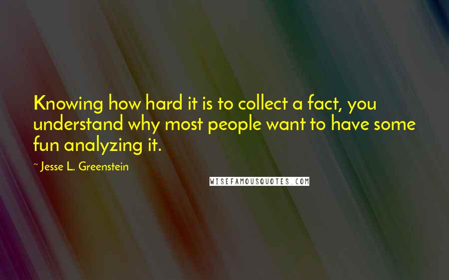 Jesse L. Greenstein quotes: Knowing how hard it is to collect a fact, you understand why most people want to have some fun analyzing it.