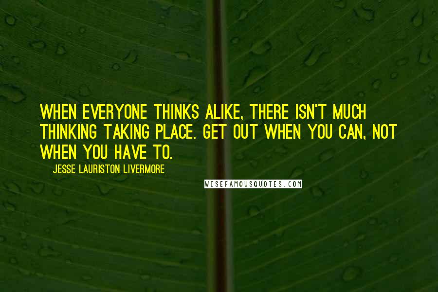 Jesse Lauriston Livermore quotes: When everyone thinks alike, there isn't much thinking taking place. Get out when you can, not when you have to.