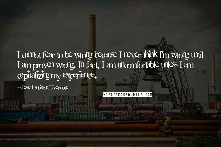 Jesse Lauriston Livermore quotes: I cannot fear to be wrong because I never think I'm wrong until I am proven wrong. In fact, I am uncomfortable unless I am capitalizing my experience.