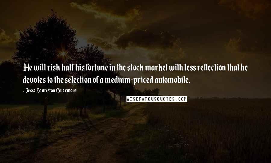 Jesse Lauriston Livermore quotes: He will risk half his fortune in the stock market with less reflection that he devotes to the selection of a medium-priced automobile. Jesse Lauriston Livermore quotes: He will risk half his fortune in the stock market with less reflection that he devotes to the selection of a medium-priced automobile.