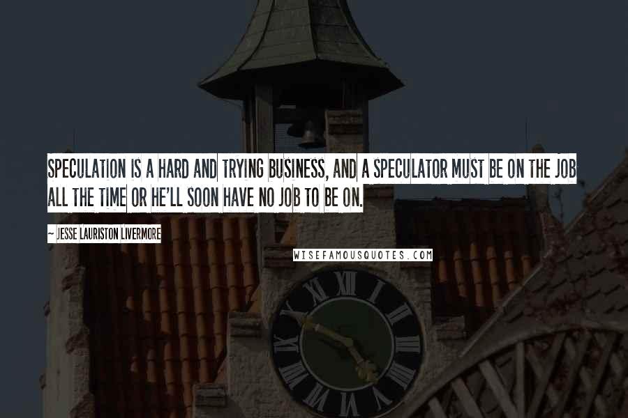 Jesse Lauriston Livermore quotes: Speculation is a hard and trying business, and a speculator must be on the job all the time or he'll soon have no job to be on. Jesse Lauriston Livermore quotes: Speculation is a hard and trying business, and a speculator must be on the job all the time or he'll soon have no job to be on.