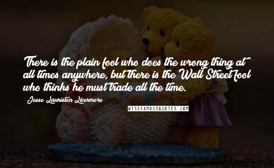 Jesse Lauriston Livermore quotes: There is the plain fool who does the wrong thing at all times anywhere, but there is the Wall Street fool who thinks he must trade all the time.