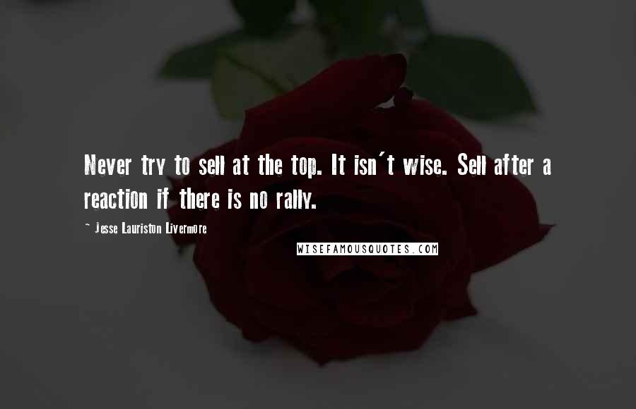 Jesse Lauriston Livermore quotes: Never try to sell at the top. It isn't wise. Sell after a reaction if there is no rally.