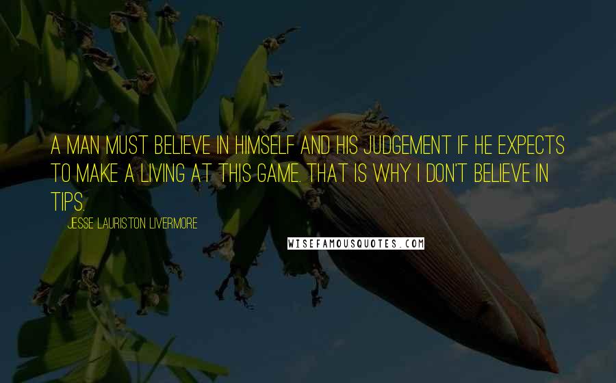 Jesse Lauriston Livermore quotes: A man must believe in himself and his judgement if he expects to make a living at this game. That is why I don't believe in tips. Jesse Lauriston Livermore quotes: A man must believe in himself and his judgement if he expects to make a living at this game. That is why I don't believe in tips.