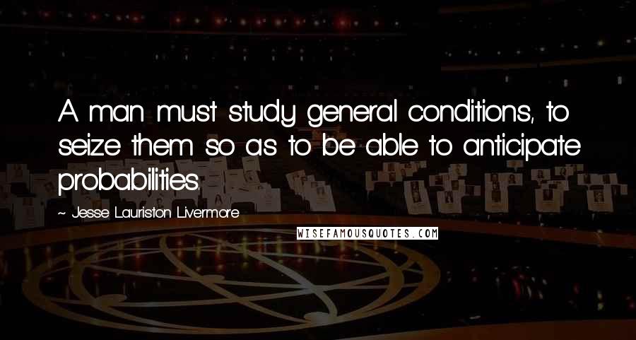 Jesse Lauriston Livermore quotes: A man must study general conditions, to seize them so as to be able to anticipate probabilities.