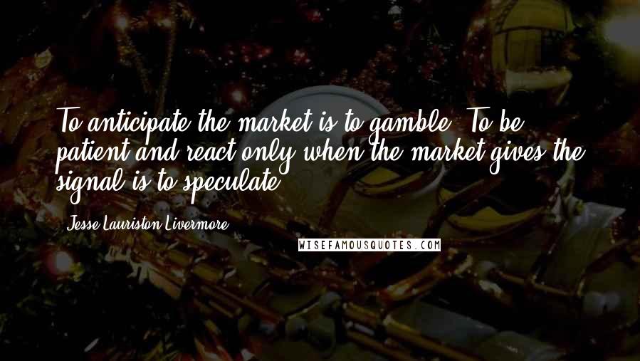 Jesse Lauriston Livermore quotes: To anticipate the market is to gamble. To be patient and react only when the market gives the signal is to speculate. Jesse Lauriston Livermore quotes: To anticipate the market is to gamble. To be patient and react only when the market gives the signal is to speculate.