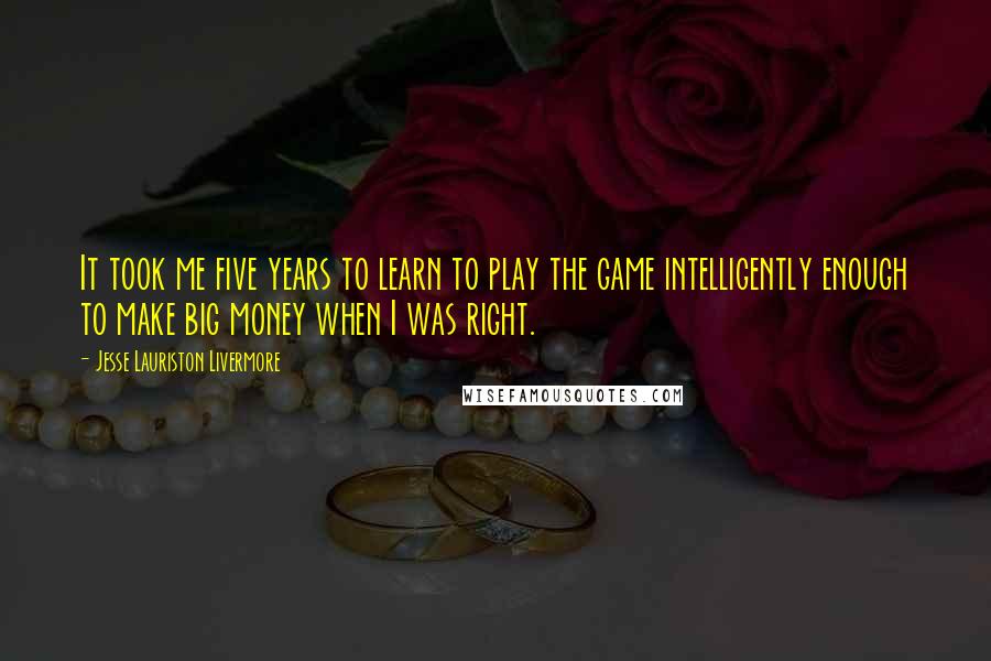 Jesse Lauriston Livermore quotes: It took me five years to learn to play the game intelligently enough to make big money when I was right. Jesse Lauriston Livermore quotes: It took me five years to learn to play the game intelligently enough to make big money when I was right.