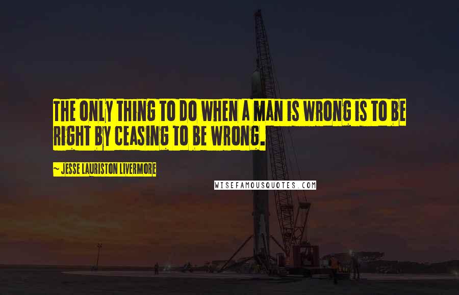 Jesse Lauriston Livermore quotes: The only thing to do when a man is wrong is to be right by ceasing to be wrong.
