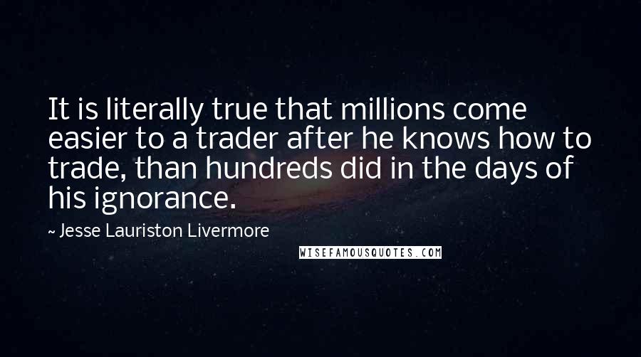 Jesse Lauriston Livermore quotes: It is literally true that millions come easier to a trader after he knows how to trade, than hundreds did in the days of his ignorance.