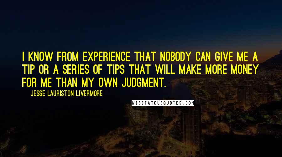 Jesse Lauriston Livermore quotes: I know from experience that nobody can give me a tip or a series of tips that will make more money for me than my own judgment. Jesse Lauriston Livermore quotes: I know from experience that nobody can give me a tip or a series of tips that will make more money for me than my own judgment.