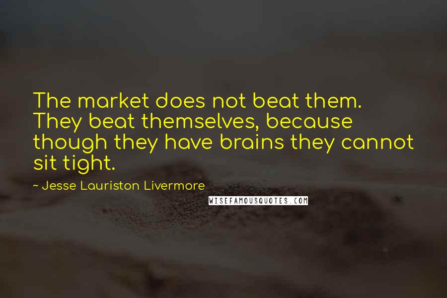Jesse Lauriston Livermore quotes: The market does not beat them. They beat themselves, because though they have brains they cannot sit tight. Jesse Lauriston Livermore quotes: The market does not beat them. They beat themselves, because though they have brains they cannot sit tight.