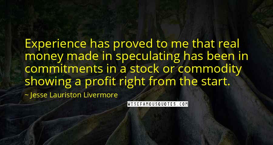Jesse Lauriston Livermore quotes: Experience has proved to me that real money made in speculating has been in commitments in a stock or commodity showing a profit right from the start. Jesse Lauriston Livermore quotes: Experience has proved to me that real money made in speculating has been in commitments in a stock or commodity showing a profit right from the start.