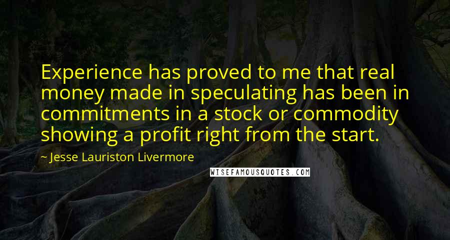 Jesse Lauriston Livermore quotes: Experience has proved to me that real money made in speculating has been in commitments in a stock or commodity showing a profit right from the start.