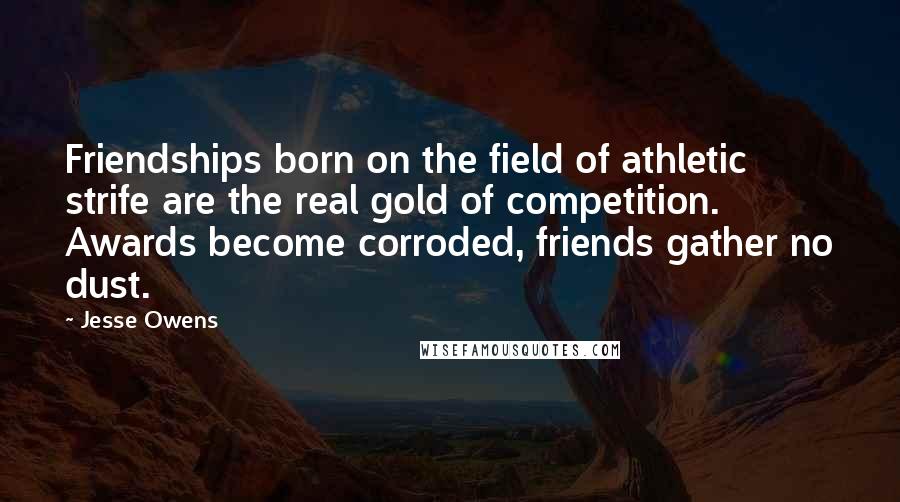 Jesse Owens quotes: Friendships born on the field of athletic strife are the real gold of competition. Awards become corroded, friends gather no dust.