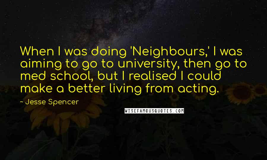 Jesse Spencer quotes: When I was doing 'Neighbours,' I was aiming to go to university, then go to med school, but I realised I could make a better living from acting. Jesse Spencer quotes: When I was doing 'Neighbours,' I was aiming to go to university, then go to med school, but I realised I could make a better living from acting.