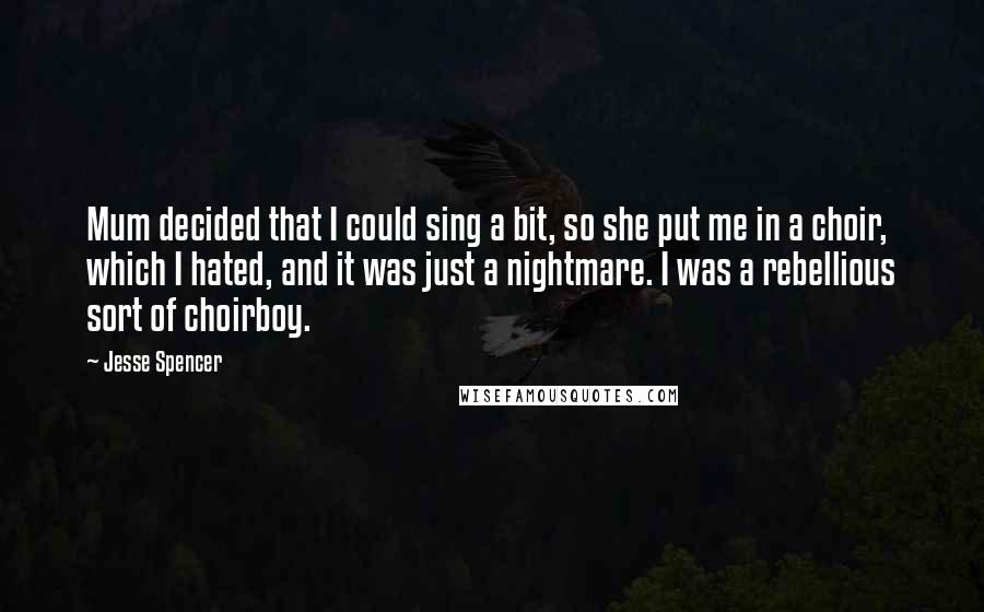 Jesse Spencer quotes: Mum decided that I could sing a bit, so she put me in a choir, which I hated, and it was just a nightmare. I was a rebellious sort of