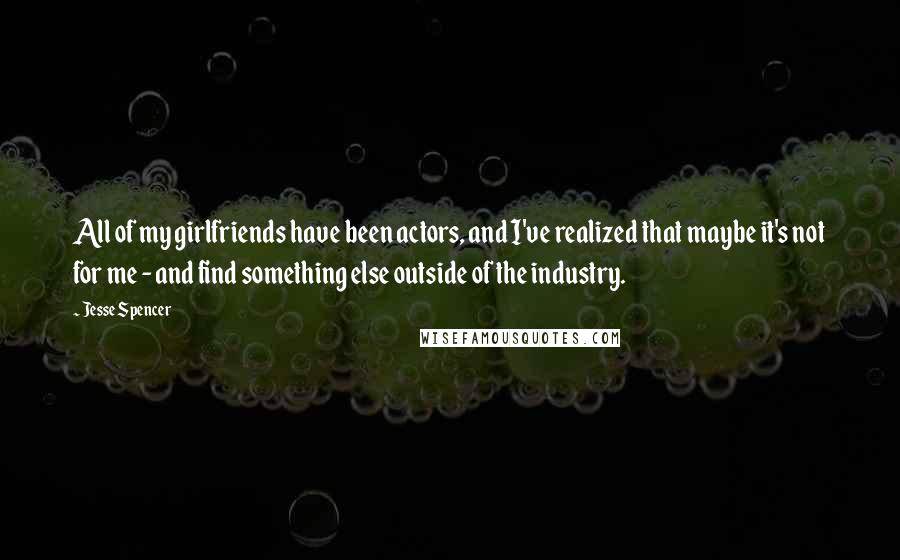 Jesse Spencer quotes: All of my girlfriends have been actors, and I've realized that maybe it's not for me - and find something else outside of the industry. Jesse Spencer quotes: All of my girlfriends have been actors, and I've realized that maybe it's not for me - and find something else outside of the industry.