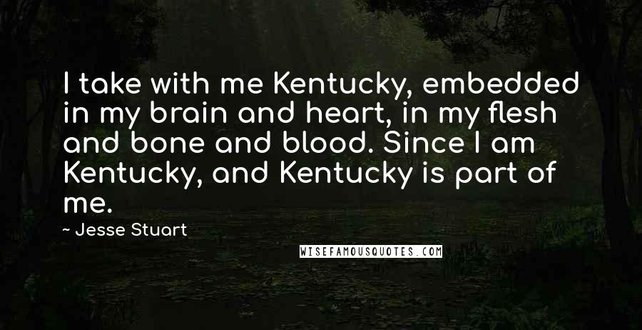 Jesse Stuart quotes: I take with me Kentucky, embedded in my brain and heart, in my flesh and bone and blood. Since I am Kentucky, and Kentucky is part of me.
