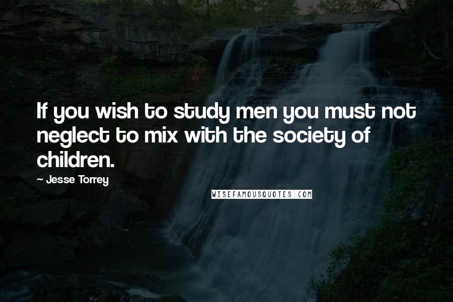 Jesse Torrey quotes: If you wish to study men you must not neglect to mix with the society of children.