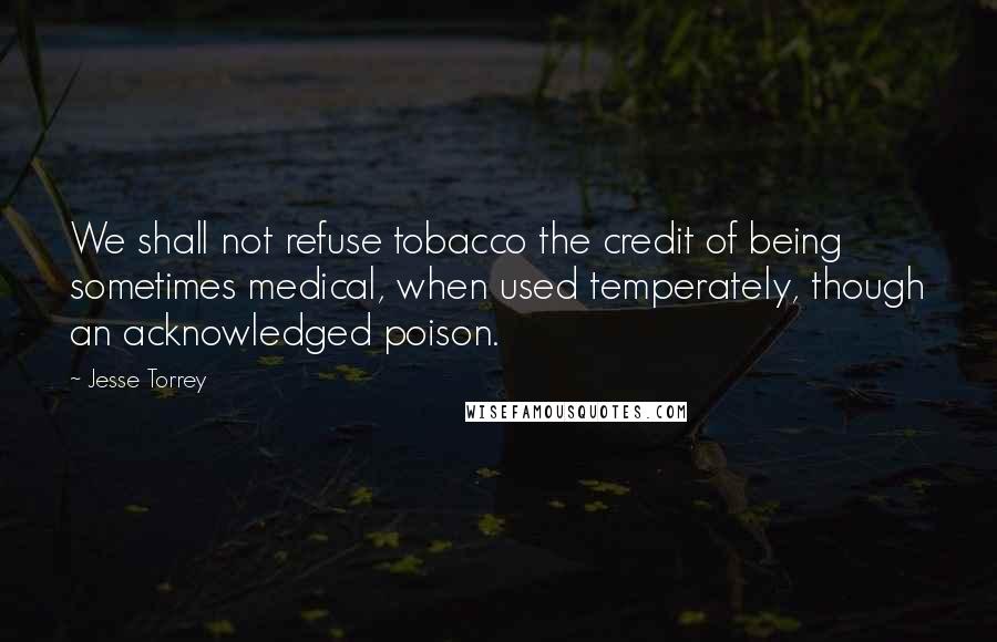 Jesse Torrey quotes: We shall not refuse tobacco the credit of being sometimes medical, when used temperately, though an acknowledged poison.