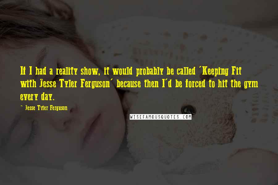 Jesse Tyler Ferguson quotes: If I had a reality show, it would probably be called 'Keeping Fit with Jesse Tyler Ferguson' because then I'd be forced to hit the gym every day. Jesse Tyler Ferguson quotes: If I had a reality show, it would probably be called 'Keeping Fit with Jesse Tyler Ferguson' because then I'd be forced to hit the gym every day.