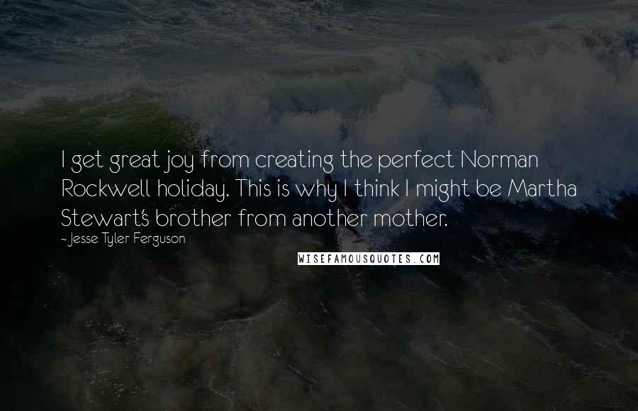 Jesse Tyler Ferguson quotes: I get great joy from creating the perfect Norman Rockwell holiday. This is why I think I might be Martha Stewart's brother from another mother. Jesse Tyler Ferguson quotes: I get great joy from creating the perfect Norman Rockwell holiday. This is why I think I might be Martha Stewart's brother from another mother.