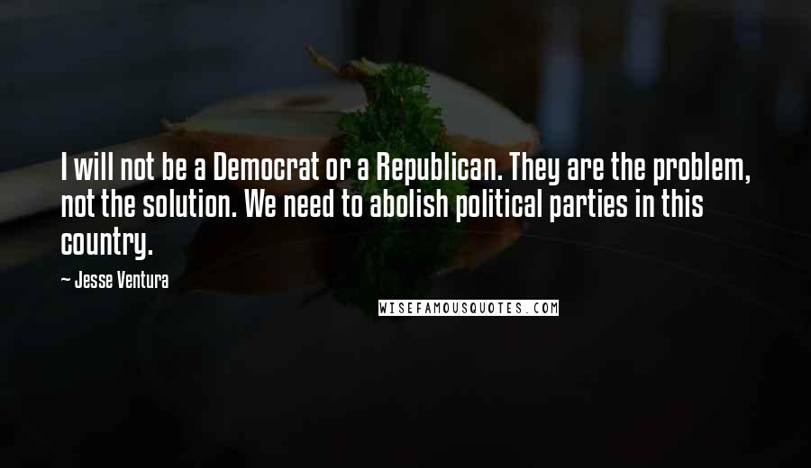 Jesse Ventura quotes: I will not be a Democrat or a Republican. They are the problem, not the solution. We need to abolish political parties in this country.