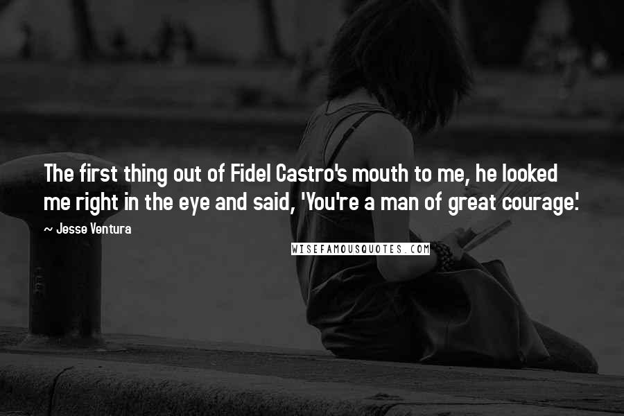 Jesse Ventura quotes: The first thing out of Fidel Castro's mouth to me, he looked me right in the eye and said, 'You're a man of great courage.'