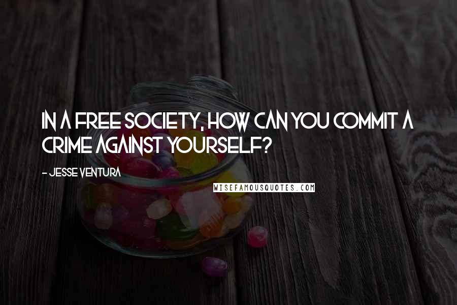 Jesse Ventura quotes: In a free society, how can you commit a crime against yourself?