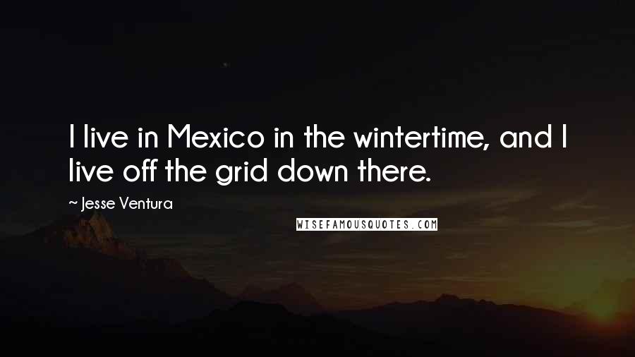 Jesse Ventura quotes: I live in Mexico in the wintertime, and I live off the grid down there.