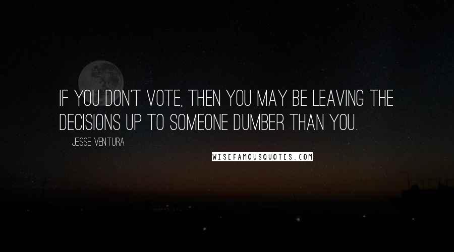 Jesse Ventura quotes: If you don't vote, then you may be leaving the decisions up to someone dumber than you.