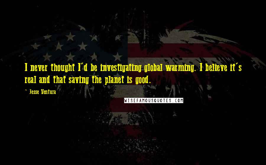 Jesse Ventura quotes: I never thought I'd be investigating global warming. I believe it's real and that saving the planet is good.