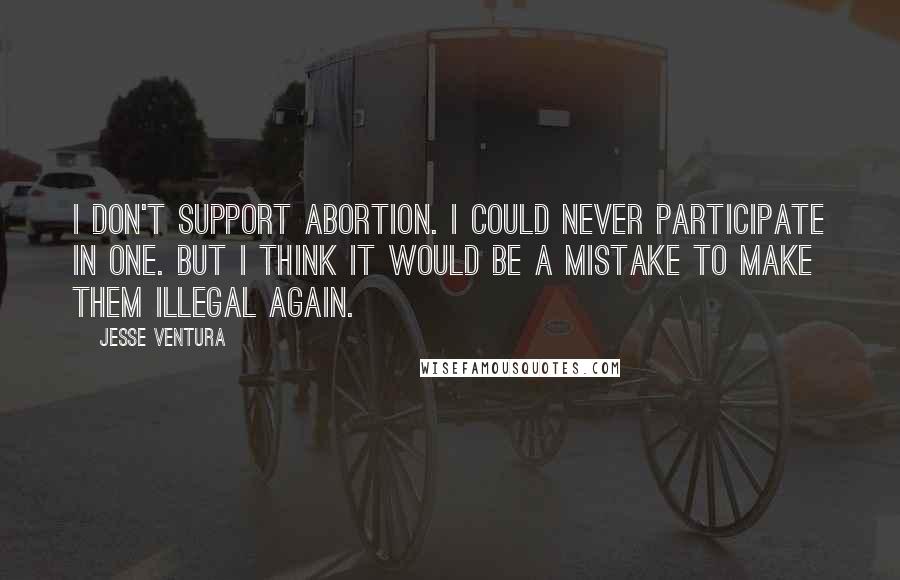 Jesse Ventura quotes: I don't support abortion. I could never participate in one. But I think it would be a mistake to make them illegal again.