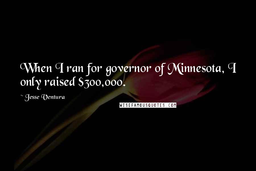 Jesse Ventura quotes: When I ran for governor of Minnesota, I only raised $300,000.
