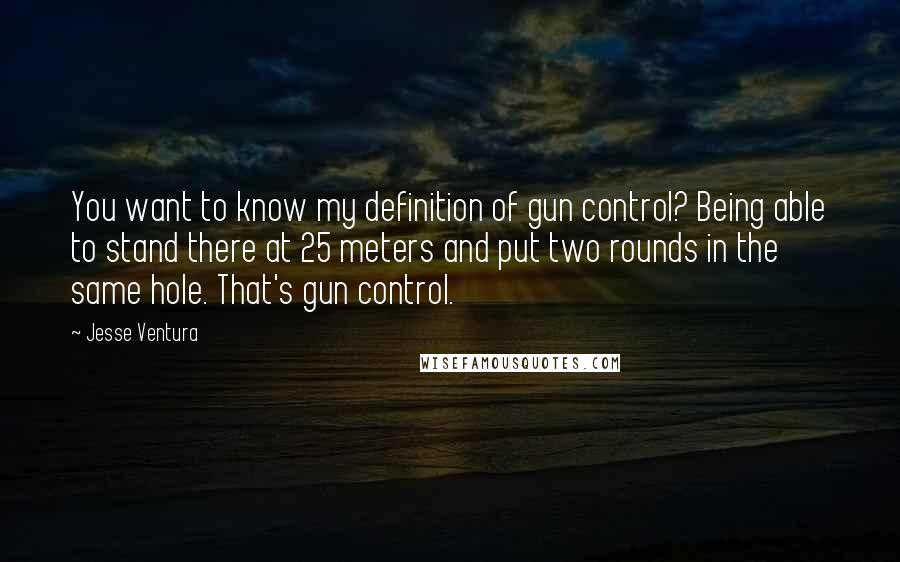 Jesse Ventura quotes: You want to know my definition of gun control? Being able to stand there at 25 meters and put two rounds in the same hole. That's gun control.