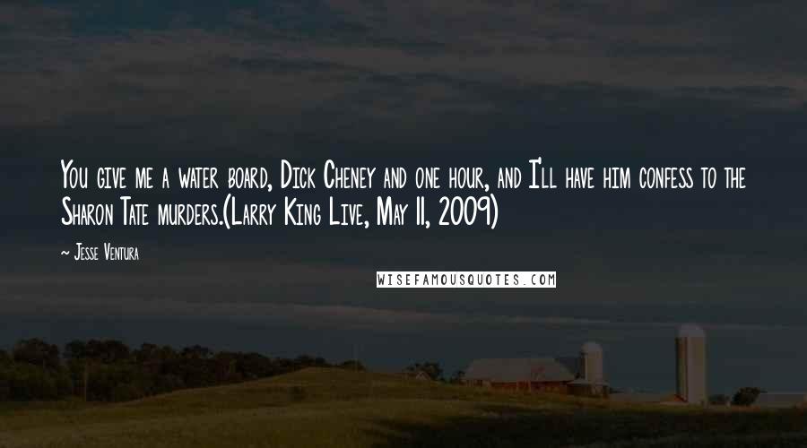 Jesse Ventura quotes: You give me a water board, Dick Cheney and one hour, and I'll have him confess to the Sharon Tate murders.(Larry King Live, May 11, 2009)