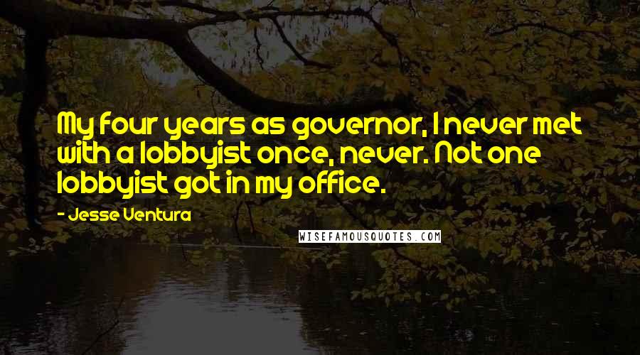 Jesse Ventura quotes: My four years as governor, I never met with a lobbyist once, never. Not one lobbyist got in my office.